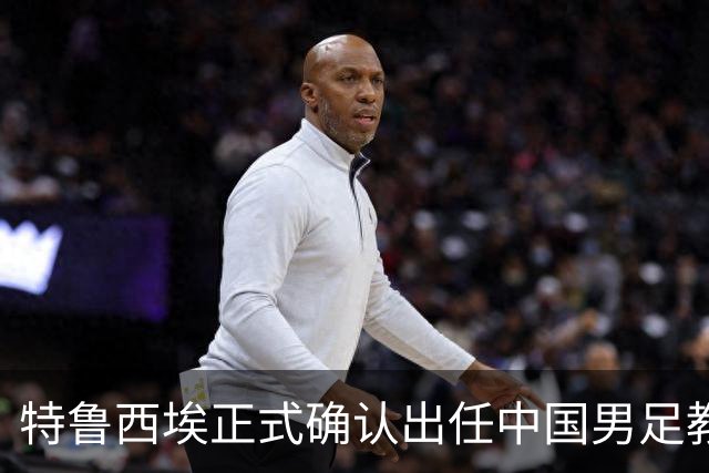 特鲁西埃正式确认出任中国男足教练组组长 邵佳一亲自邀请他助力国家队